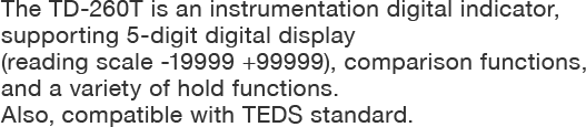 The TD-260T is an instrumentation digital indicator, supporting 5-digit digital display (reading scale -19999 +99999), comparison functions, and a variety of hold functions. Also, it's compatible with TEDS standard.