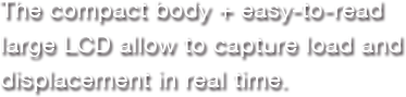The compact body + easy-to-read large LCD allow to capture load and displacement in real time.